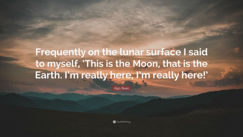Alan Bean Quote: “Frequently on the lunar surface I said to myself, ‘This is the Moon, that is the Earth. I’m really here, I’m really here!’”