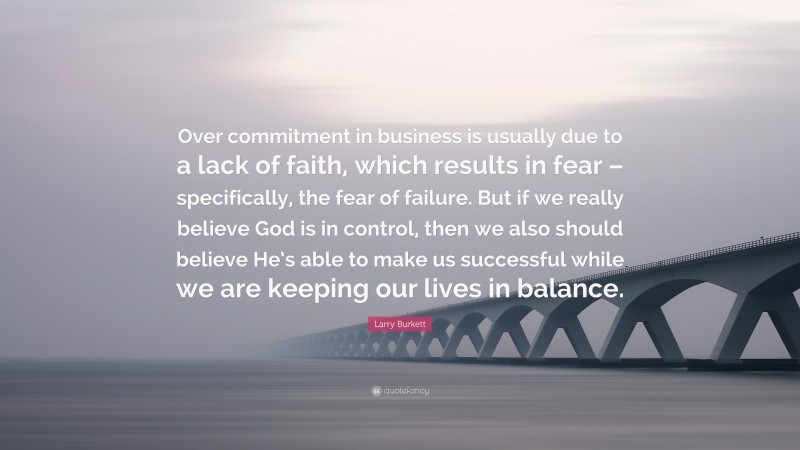 Larry Burkett Quote: “Over commitment in business is usually due to a lack of faith, which results in fear – specifically, the fear of failure. But if we really believe God is in control, then we also should believe He’s able to make us successful while we are keeping our lives in balance.”