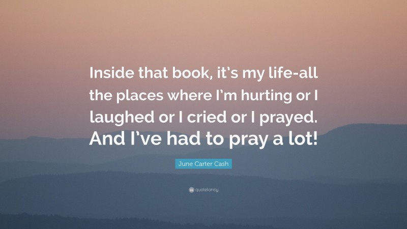 June Carter Cash Quote: “Inside that book, it’s my life-all the places where I’m hurting or I laughed or I cried or I prayed. And I’ve had to pray a lot!”