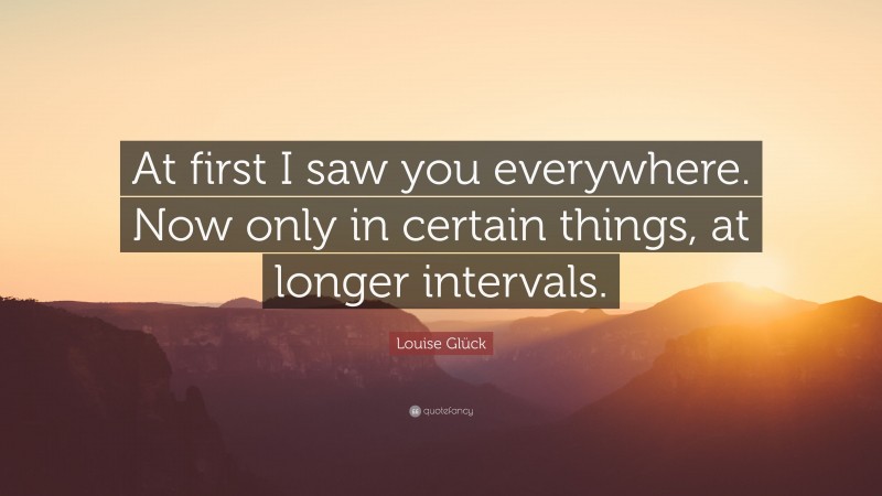 Louise Glück Quote: “At first I saw you everywhere. Now only in certain things, at longer intervals.”