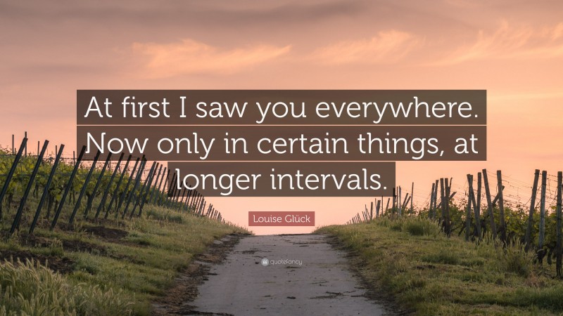 Louise Glück Quote: “At first I saw you everywhere. Now only in certain things, at longer intervals.”