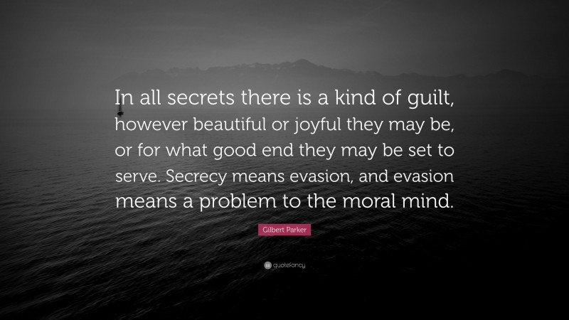 Gilbert Parker Quote: “In all secrets there is a kind of guilt, however beautiful or joyful they may be, or for what good end they may be set to serve. Secrecy means evasion, and evasion means a problem to the moral mind.”