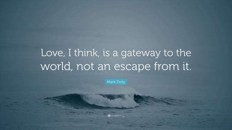 Mark Doty Quote: “Love, I think, is a gateway to the world, not an escape from it.”