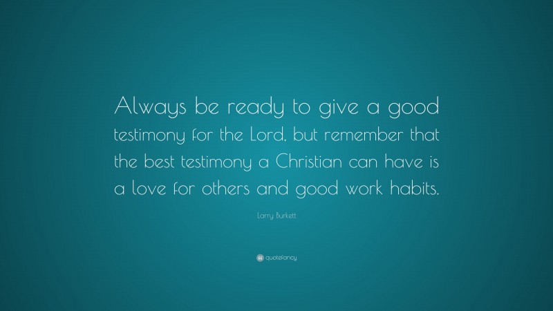 Larry Burkett Quote: “Always be ready to give a good testimony for the Lord, but remember that the best testimony a Christian can have is a love for others and good work habits.”