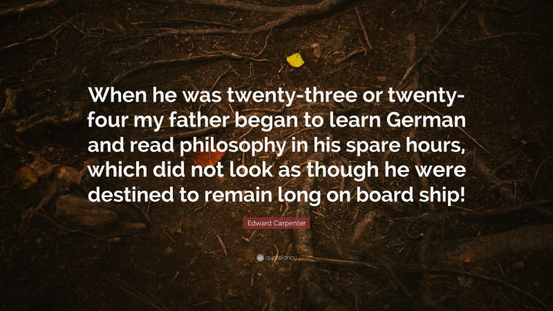 Edward Carpenter Quote: “When he was twenty-three or twenty-four my father began to learn German and read philosophy in his spare hours, which did not look as though he were destined to remain long on board ship!”