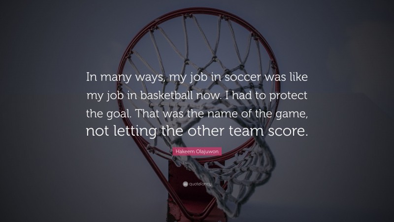 Hakeem Olajuwon Quote: “In many ways, my job in soccer was like my job in basketball now. I had to protect the goal. That was the name of the game, not letting the other team score.”