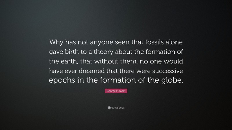 Georges Cuvier Quote: “Why has not anyone seen that fossils alone gave birth to a theory about the formation of the earth, that without them, no one would have ever dreamed that there were successive epochs in the formation of the globe.”