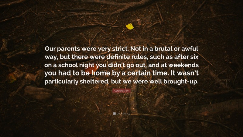 Caroline Corr Quote: “Our parents were very strict. Not in a brutal or awful way, but there were definite rules, such as after six on a school night you didn’t go out, and at weekends you had to be home by a certain time. It wasn’t particularly sheltered, but we were well brought-up.”