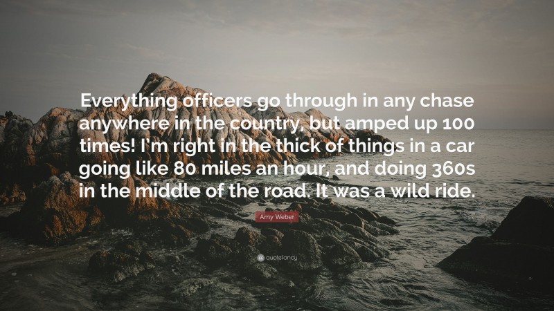 Amy Weber Quote: “Everything officers go through in any chase anywhere in the country, but amped up 100 times! I’m right in the thick of things in a car going like 80 miles an hour, and doing 360s in the middle of the road. It was a wild ride.”
