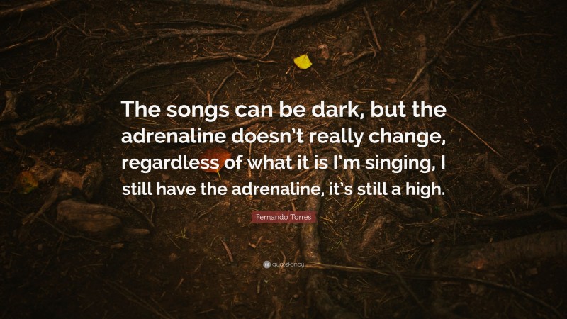Fernando Torres Quote: “The songs can be dark, but the adrenaline doesn’t really change, regardless of what it is I’m singing, I still have the adrenaline, it’s still a high.”