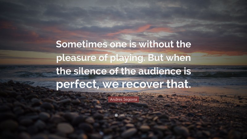 Andres Segovia Quote: “Sometimes one is without the pleasure of playing. But when the silence of the audience is perfect, we recover that.”