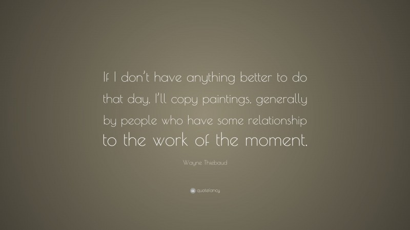 Wayne Thiebaud Quote: “If I don’t have anything better to do that day, I’ll copy paintings, generally by people who have some relationship to the work of the moment.”
