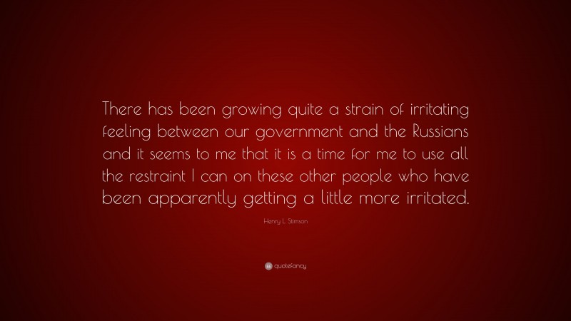 Henry L. Stimson Quote: “There has been growing quite a strain of irritating feeling between our government and the Russians and it seems to me that it is a time for me to use all the restraint I can on these other people who have been apparently getting a little more irritated.”