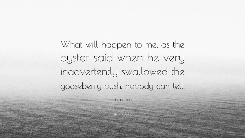 Edward Lear Quote: “What will happen to me, as the oyster said when he very inadvertently swallowed the gooseberry bush, nobody can tell.”