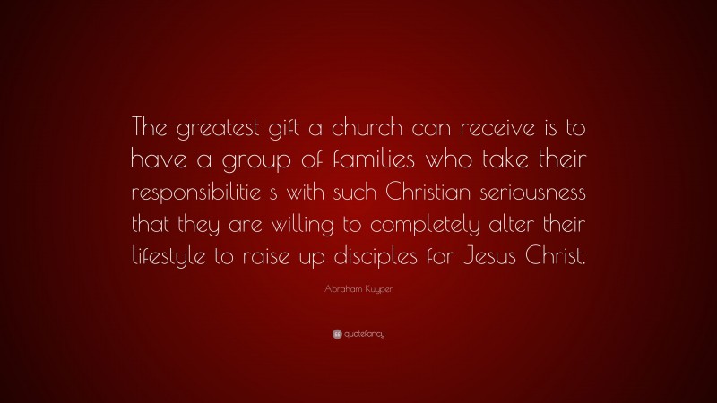 Abraham Kuyper Quote: “The greatest gift a church can receive is to have a group of families who take their responsibilitie s with such Christian seriousness that they are willing to completely alter their lifestyle to raise up disciples for Jesus Christ.”