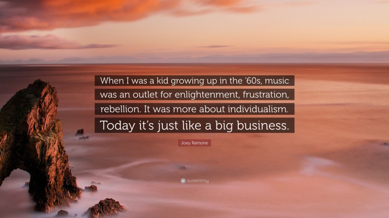 Joey Ramone Quote: “When I was a kid growing up in the ’60s, music was an outlet for enlightenment, frustration, rebellion. It was more about individualism. Today it’s just like a big business.”
