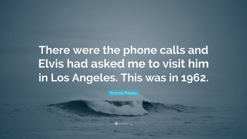 Priscilla Presley Quote: “There were the phone calls and Elvis had asked me to visit him in Los Angeles. This was in 1962.”