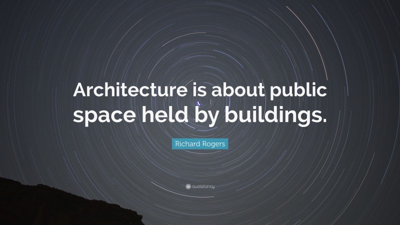 Richard Rogers Quote: “Architecture is about public space held by buildings.”