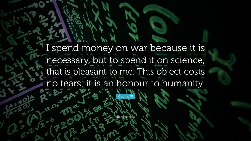 George III Quote: “I spend money on war because it is necessary, but to spend it on science, that is pleasant to me. This object costs no tears; it is an honour to humanity.”