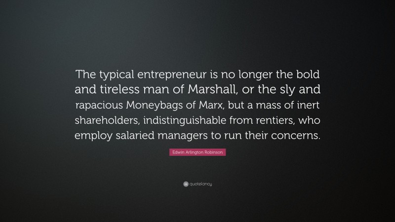 Edwin Arlington Robinson Quote: “The typical entrepreneur is no longer the bold and tireless man of Marshall, or the sly and rapacious Moneybags of Marx, but a mass of inert shareholders, indistinguishable from rentiers, who employ salaried managers to run their concerns.”
