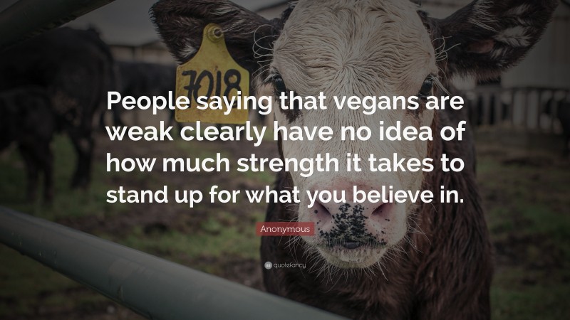 Anonymous Quote: “People saying that vegans are weak clearly have no idea of how much strength it takes to stand up for what you believe in.”