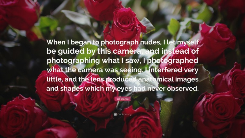 Bill Brandt Quote: “When I began to photograph nudes, I let myself be guided by this camera, and instead of photographing what I saw, I photographed what the camera was seeing. I interfered very little, and the lens produced anatomical images and shapes which my eyes had never observed.”