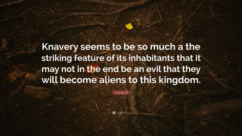 George III Quote: “Knavery seems to be so much a the striking feature of its inhabitants that it may not in the end be an evil that they will become aliens to this kingdom.”