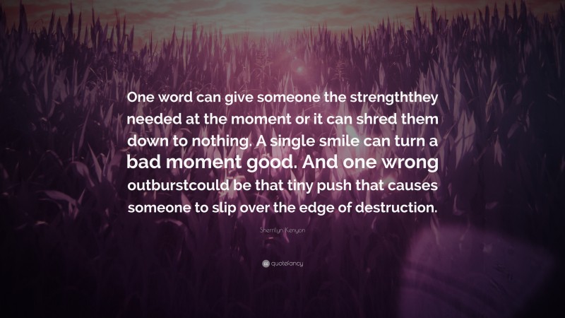 Sherrilyn Kenyon Quote: “One word can give someone the strengththey needed at the moment or it can shred them down to nothing. A single smile can turn a bad moment good. And one wrong outburstcould be that tiny push that causes someone to slip over the edge of destruction.”