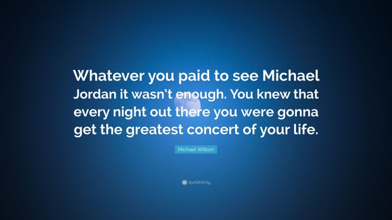 Michael Wilbon Quote: “Whatever you paid to see Michael Jordan it wasn’t enough. You knew that every night out there you were gonna get the greatest concert of your life.”