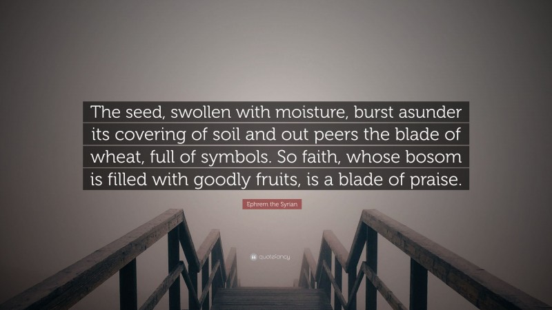 Ephrem the Syrian Quote: “The seed, swollen with moisture, burst asunder its covering of soil and out peers the blade of wheat, full of symbols. So faith, whose bosom is filled with goodly fruits, is a blade of praise.”