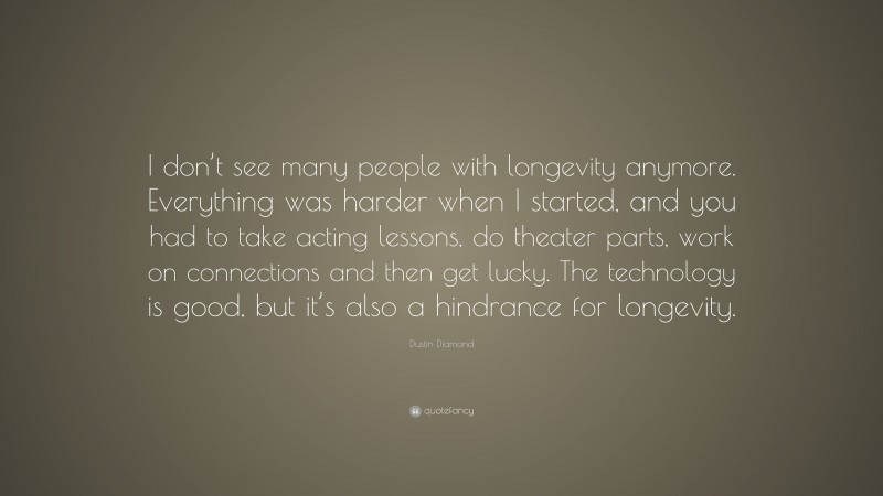 Dustin Diamond Quote: “I don’t see many people with longevity anymore. Everything was harder when I started, and you had to take acting lessons, do theater parts, work on connections and then get lucky. The technology is good, but it’s also a hindrance for longevity.”
