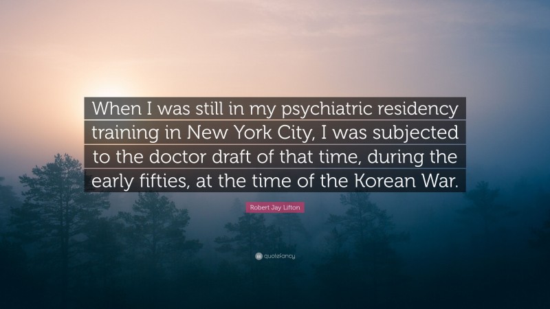 Robert Jay Lifton Quote: “When I was still in my psychiatric residency training in New York City, I was subjected to the doctor draft of that time, during the early fifties, at the time of the Korean War.”