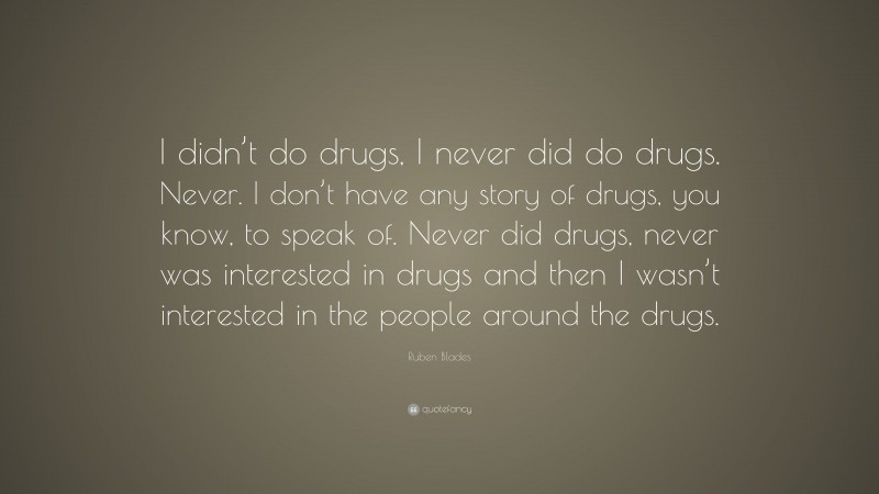 Ruben Blades Quote: “I didn’t do drugs, I never did do drugs. Never. I don’t have any story of drugs, you know, to speak of. Never did drugs, never was interested in drugs and then I wasn’t interested in the people around the drugs.”