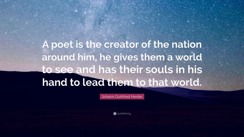 Johann Gottfried Herder Quote: “A poet is the creator of the nation around him, he gives them a world to see and has their souls in his hand to lead them to that world.”