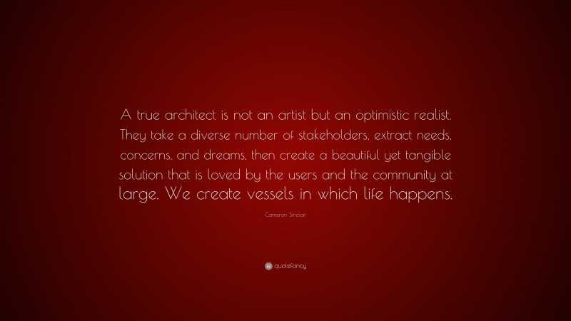 Cameron Sinclair Quote: “A true architect is not an artist but an optimistic realist. They take a diverse number of stakeholders, extract needs, concerns, and dreams, then create a beautiful yet tangible solution that is loved by the users and the community at large. We create vessels in which life happens.”