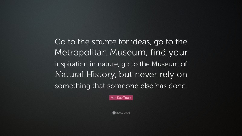 Van Day Truex Quote: “Go to the source for ideas, go to the Metropolitan Museum, find your inspiration in nature, go to the Museum of Natural History, but never rely on something that someone else has done.”