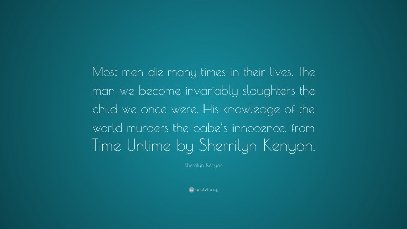 Sherrilyn Kenyon Quote: “Most men die many times in their lives. The man we become invariably slaughters the child we once were. His knowledge of the world murders the babe’s innocence. from Time Untime by Sherrilyn Kenyon.”