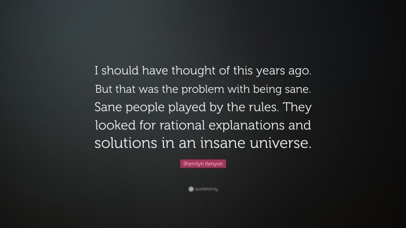 Sherrilyn Kenyon Quote: “I should have thought of this years ago. But that was the problem with being sane. Sane people played by the rules. They looked for rational explanations and solutions in an insane universe.”