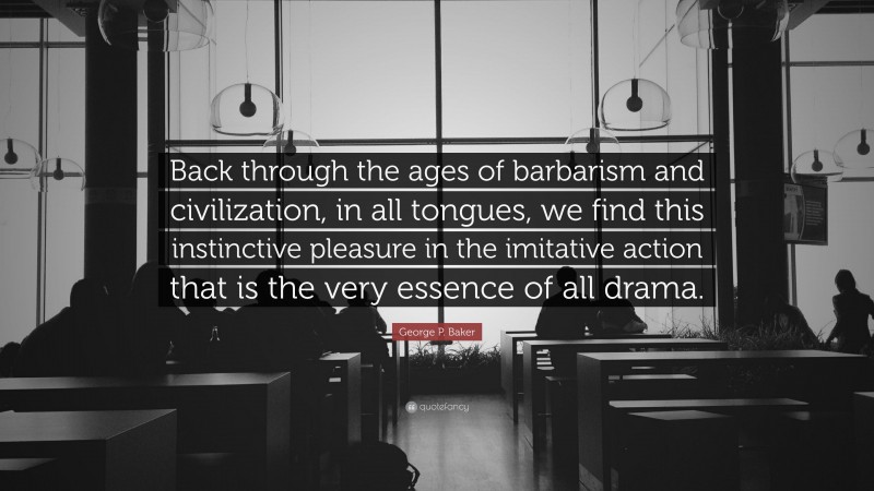 George P. Baker Quote: “Back through the ages of barbarism and civilization, in all tongues, we find this instinctive pleasure in the imitative action that is the very essence of all drama.”