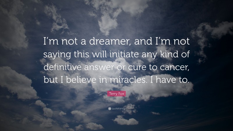 Terry Fox Quote: “I’m not a dreamer, and I’m not saying this will initiate any kind of definitive answer or cure to cancer, but I believe in miracles. I have to.”