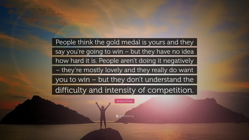 Jessica Ennis Quote: “People think the gold medal is yours and they say you’re going to win – but they have no idea how hard it is. People aren’t doing it negatively – they’re mostly lovely and they really do want you to win – but they don’t understand the difficulty and intensity of competition.”