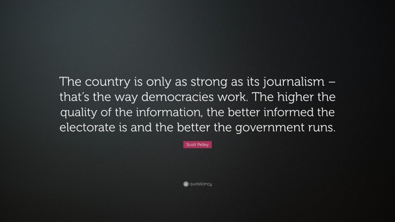 Scott Pelley Quote: “The country is only as strong as its journalism – that’s the way democracies work. The higher the quality of the information, the better informed the electorate is and the better the government runs.”