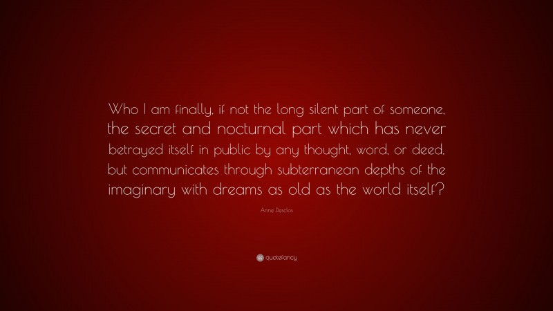 Anne Desclos Quote: “Who I am finally, if not the long silent part of someone, the secret and nocturnal part which has never betrayed itself in public by any thought, word, or deed, but communicates through subterranean depths of the imaginary with dreams as old as the world itself?”