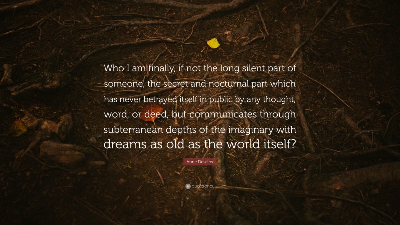 Anne Desclos Quote: “Who I am finally, if not the long silent part of someone, the secret and nocturnal part which has never betrayed itself in public by any thought, word, or deed, but communicates through subterranean depths of the imaginary with dreams as old as the world itself?”