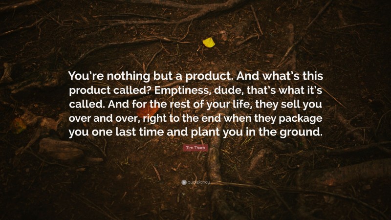 Tim Tharp Quote: “You’re nothing but a product. And what’s this product called? Emptiness, dude, that’s what it’s called. And for the rest of your life, they sell you over and over, right to the end when they package you one last time and plant you in the ground.”