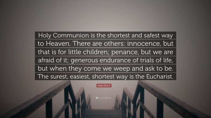 Pope Pius X Quote: “Holy Communion is the shortest and safest way to Heaven. There are others: innocence, but that is for little children; penance, but we are afraid of it; generous endurance of trials of life, but when they come we weep and ask to be. The surest, easiest, shortest way is the Eucharist.”