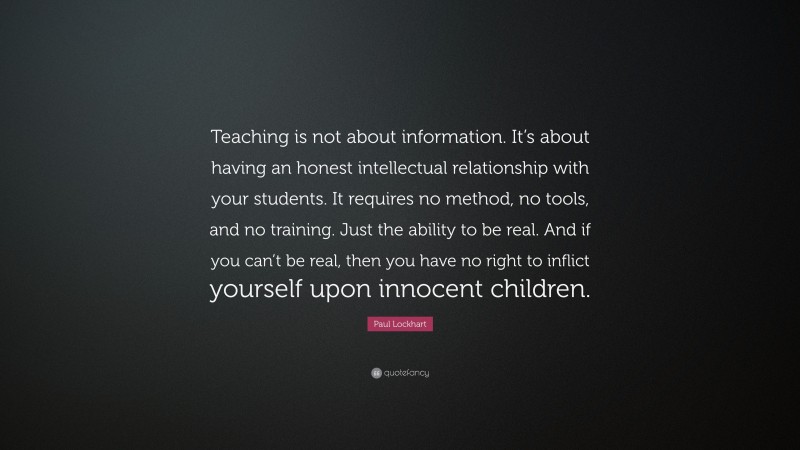 Paul Lockhart Quote: “Teaching is not about information. It’s about having an honest intellectual relationship with your students. It requires no method, no tools, and no training. Just the ability to be real. And if you can’t be real, then you have no right to inflict yourself upon innocent children.”