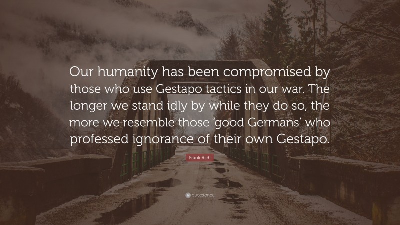 Frank Rich Quote: “Our humanity has been compromised by those who use Gestapo tactics in our war. The longer we stand idly by while they do so, the more we resemble those ‘good Germans’ who professed ignorance of their own Gestapo.”