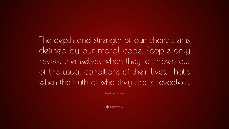Sherrilyn Kenyon Quote: “The depth and strength of our character is defined by our moral code. People only reveal themselves when they’re thrown out of the usual conditions of their lives. That’s when the truth of who they are is revealed...”