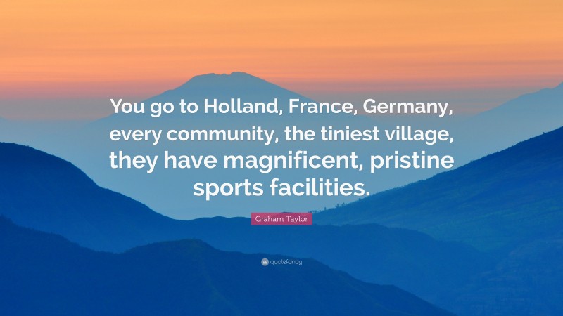Graham Taylor Quote: “You go to Holland, France, Germany, every community, the tiniest village, they have magnificent, pristine sports facilities.”